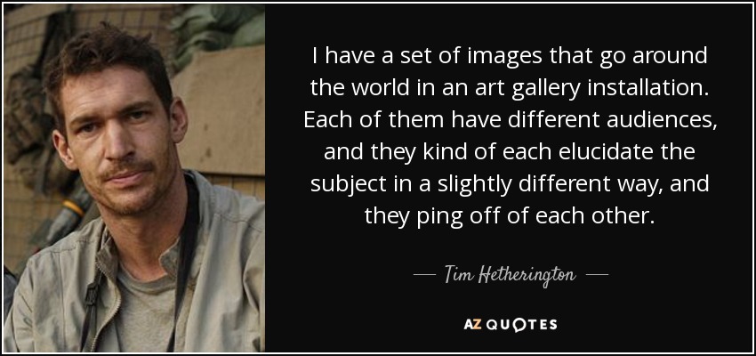 I have a set of images that go around the world in an art gallery installation. Each of them have different audiences, and they kind of each elucidate the subject in a slightly different way, and they ping off of each other. - Tim Hetherington