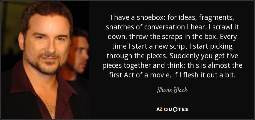 I have a shoebox: for ideas, fragments, snatches of conversation I hear. I scrawl it down, throw the scraps in the box. Every time I start a new script I start picking through the pieces. Suddenly you get five pieces together and think: this is almost the first Act of a movie, if I flesh it out a bit. - Shane Black