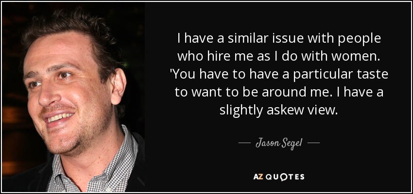 I have a similar issue with people who hire me as I do with women. 'You have to have a particular taste to want to be around me. I have a slightly askew view. - Jason Segel