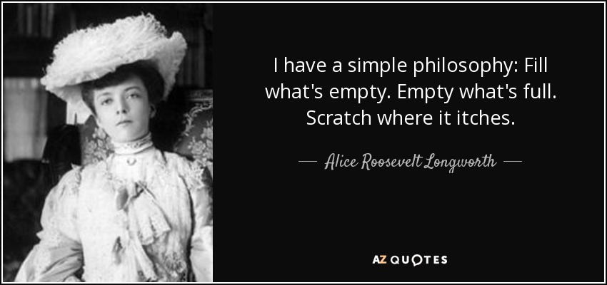 I have a simple philosophy: Fill what's empty. Empty what's full. Scratch where it itches. - Alice Roosevelt Longworth