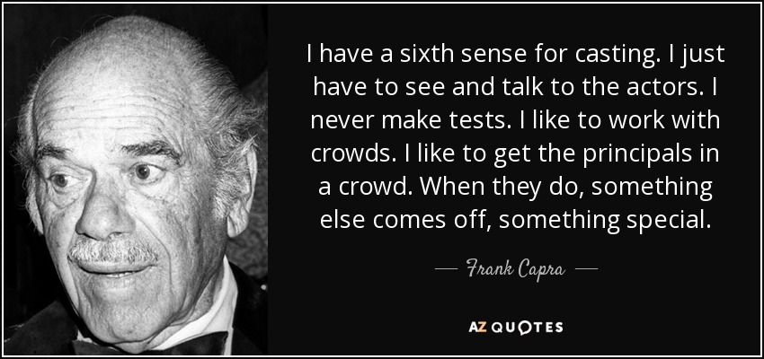 I have a sixth sense for casting. I just have to see and talk to the actors. I never make tests. I like to work with crowds. I like to get the principals in a crowd. When they do, something else comes off, something special. - Frank Capra