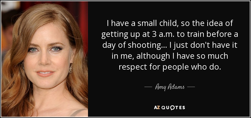 I have a small child, so the idea of getting up at 3 a.m. to train before a day of shooting... I just don't have it in me, although I have so much respect for people who do. - Amy Adams
