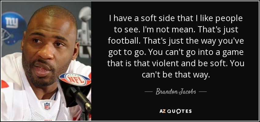 I have a soft side that I like people to see. I'm not mean. That's just football. That's just the way you've got to go. You can't go into a game that is that violent and be soft. You can't be that way. - Brandon Jacobs