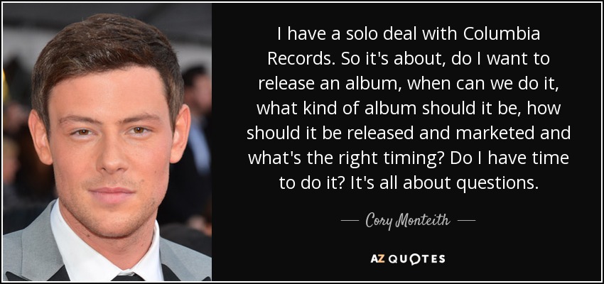 I have a solo deal with Columbia Records. So it's about, do I want to release an album, when can we do it, what kind of album should it be, how should it be released and marketed and what's the right timing? Do I have time to do it? It's all about questions. - Cory Monteith