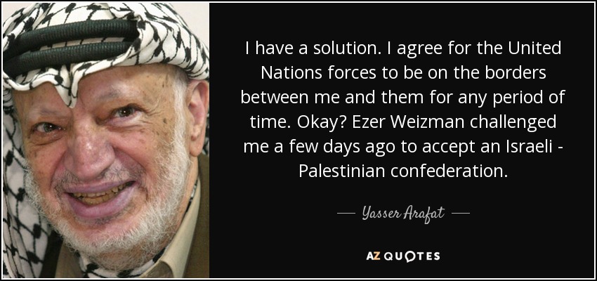 I have a solution. I agree for the United Nations forces to be on the borders between me and them for any period of time. Okay? Ezer Weizman challenged me a few days ago to accept an Israeli - Palestinian confederation. - Yasser Arafat