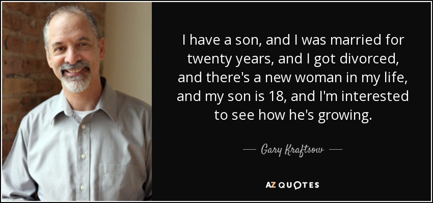 I have a son, and I was married for twenty years, and I got divorced, and there's a new woman in my life, and my son is 18, and I'm interested to see how he's growing. - Gary Kraftsow