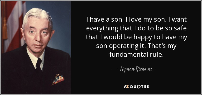 I have a son. I love my son. I want everything that I do to be so safe that I would be happy to have my son operating it. That's my fundamental rule. - Hyman Rickover