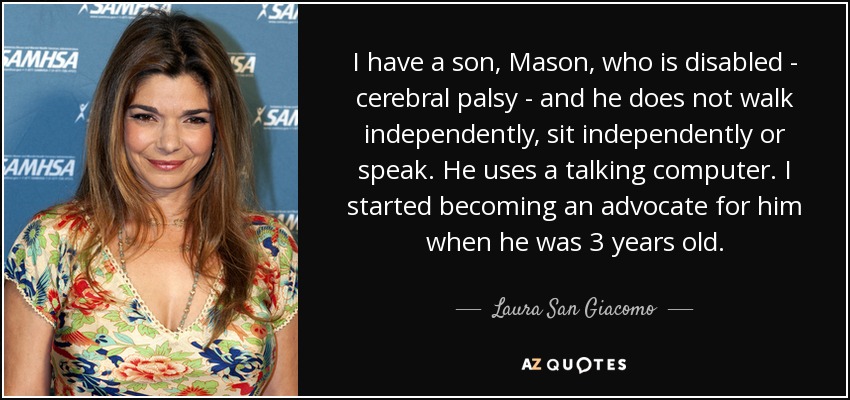 I have a son, Mason, who is disabled - cerebral palsy - and he does not walk independently, sit independently or speak. He uses a talking computer. I started becoming an advocate for him when he was 3 years old. - Laura San Giacomo