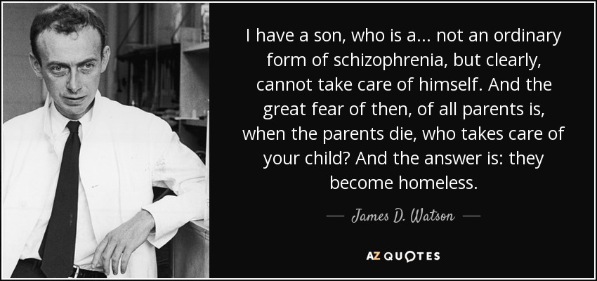 I have a son, who is a... not an ordinary form of schizophrenia, but clearly, cannot take care of himself. And the great fear of then, of all parents is, when the parents die, who takes care of your child? And the answer is: they become homeless. - James D. Watson