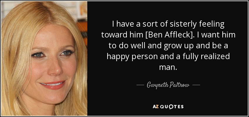 I have a sort of sisterly feeling toward him [Ben Affleck]. I want him to do well and grow up and be a happy person and a fully realized man. - Gwyneth Paltrow