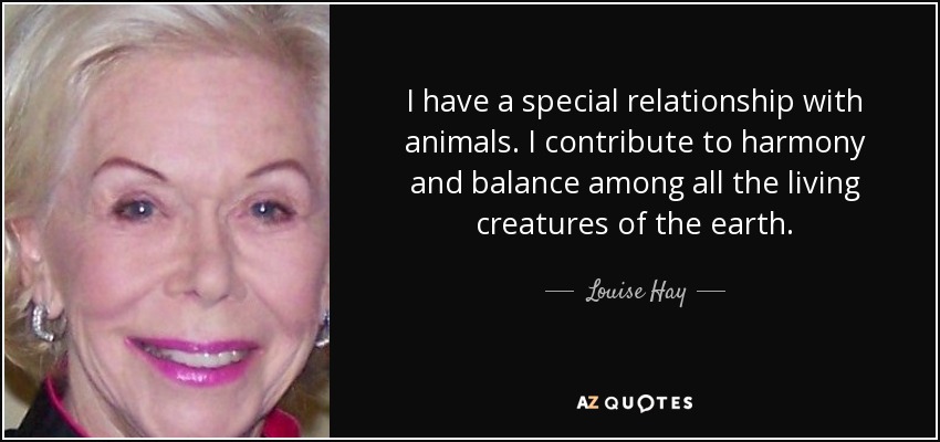 I have a special relationship with animals. I contribute to harmony and balance among all the living creatures of the earth. - Louise Hay