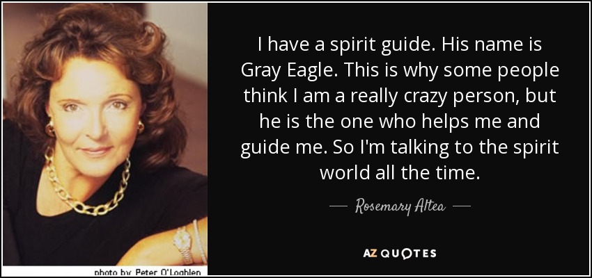 I have a spirit guide. His name is Gray Eagle. This is why some people think I am a really crazy person, but he is the one who helps me and guide me. So I'm talking to the spirit world all the time. - Rosemary Altea