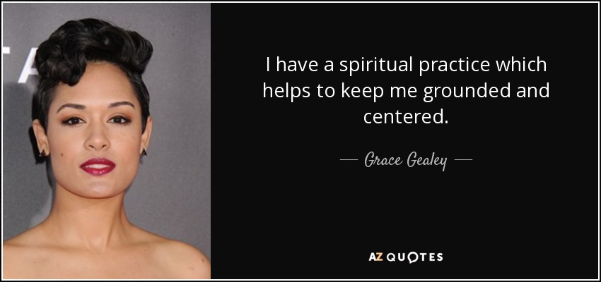 I have a spiritual practice which helps to keep me grounded and centered. - Grace Gealey