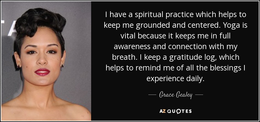 I have a spiritual practice which helps to keep me grounded and centered. Yoga is vital because it keeps me in full awareness and connection with my breath. I keep a gratitude log, which helps to remind me of all the blessings I experience daily. - Grace Gealey