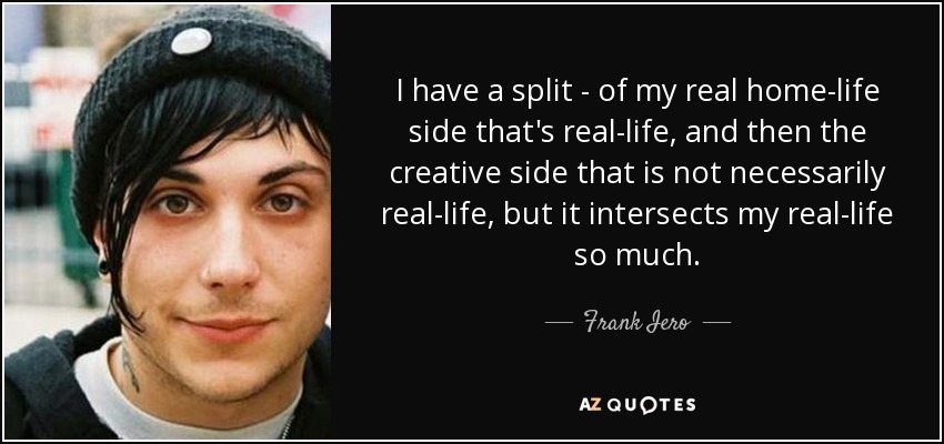 I have a split - of my real home-life side that's real-life, and then the creative side that is not necessarily real-life, but it intersects my real-life so much. - Frank Iero
