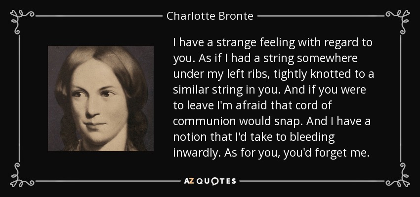 I have a strange feeling with regard to you. As if I had a string somewhere under my left ribs, tightly knotted to a similar string in you. And if you were to leave I'm afraid that cord of communion would snap. And I have a notion that I'd take to bleeding inwardly. As for you, you'd forget me. - Charlotte Bronte