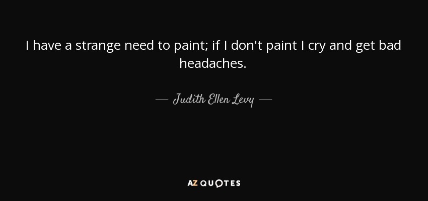 I have a strange need to paint; if I don't paint I cry and get bad headaches. - Judith Ellen Levy