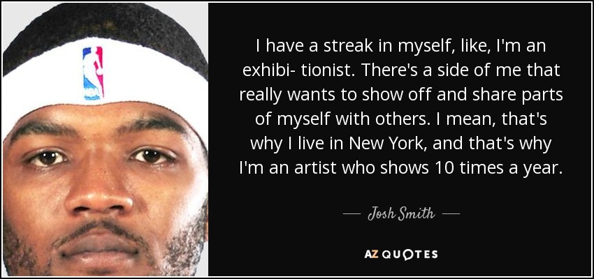 I have a streak in myself, like, I'm an exhibi- tionist. There's a side of me that really wants to show off and share parts of myself with others. I mean, that's why I live in New York, and that's why I'm an artist who shows 10 times a year. - Josh Smith