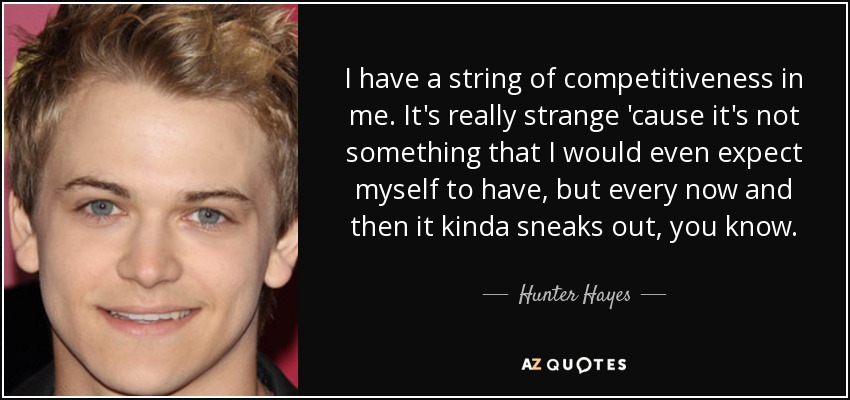 I have a string of competitiveness in me. It's really strange 'cause it's not something that I would even expect myself to have, but every now and then it kinda sneaks out, you know. - Hunter Hayes