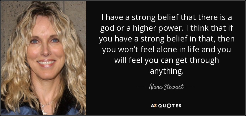 I have a strong belief that there is a god or a higher power. I think that if you have a strong belief in that, then you won’t feel alone in life and you will feel you can get through anything. - Alana Stewart