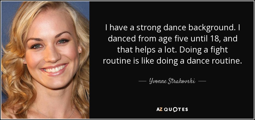 I have a strong dance background. I danced from age five until 18, and that helps a lot. Doing a fight routine is like doing a dance routine. - Yvonne Strahovski