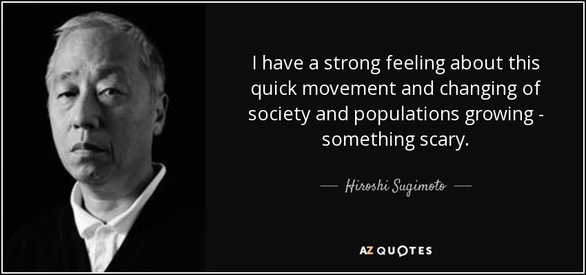 I have a strong feeling about this quick movement and changing of society and populations growing - something scary. - Hiroshi Sugimoto