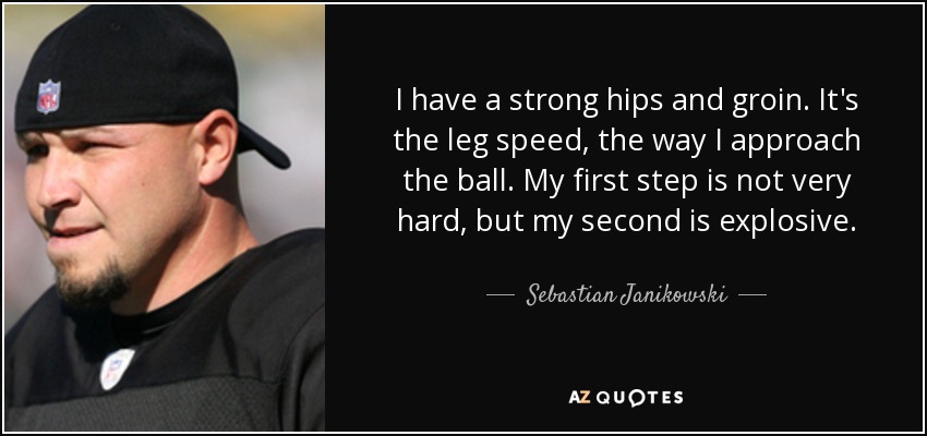 I have a strong hips and groin. It's the leg speed, the way I approach the ball. My first step is not very hard, but my second is explosive. - Sebastian Janikowski