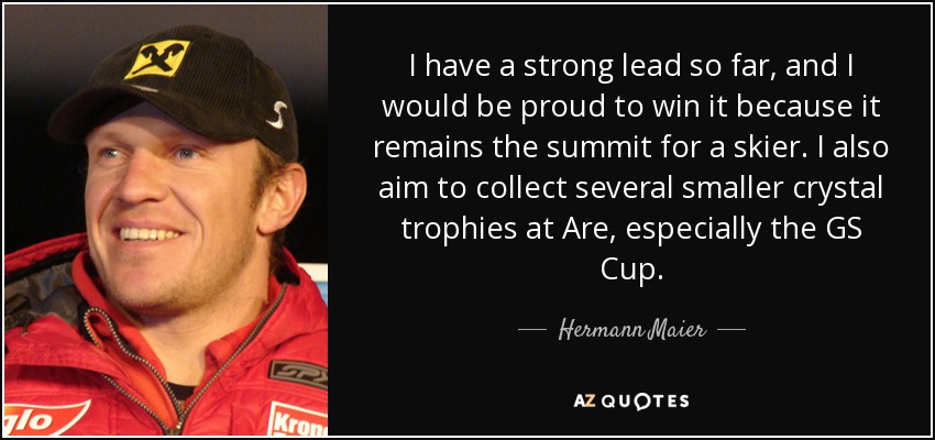 I have a strong lead so far, and I would be proud to win it because it remains the summit for a skier. I also aim to collect several smaller crystal trophies at Are, especially the GS Cup. - Hermann Maier