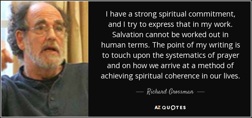 I have a strong spiritual commitment, and I try to express that in my work. Salvation cannot be worked out in human terms. The point of my writing is to touch upon the systematics of prayer and on how we arrive at a method of achieving spiritual coherence in our lives. - Richard Grossman