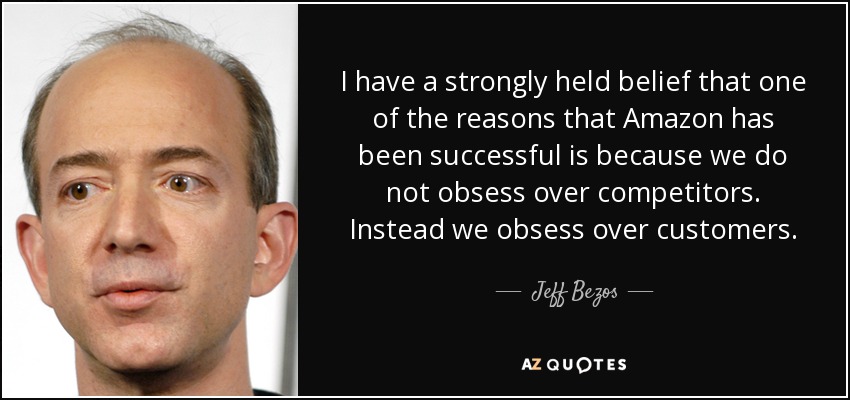 I have a strongly held belief that one of the reasons that Amazon has been successful is because we do not obsess over competitors. Instead we obsess over customers. - Jeff Bezos