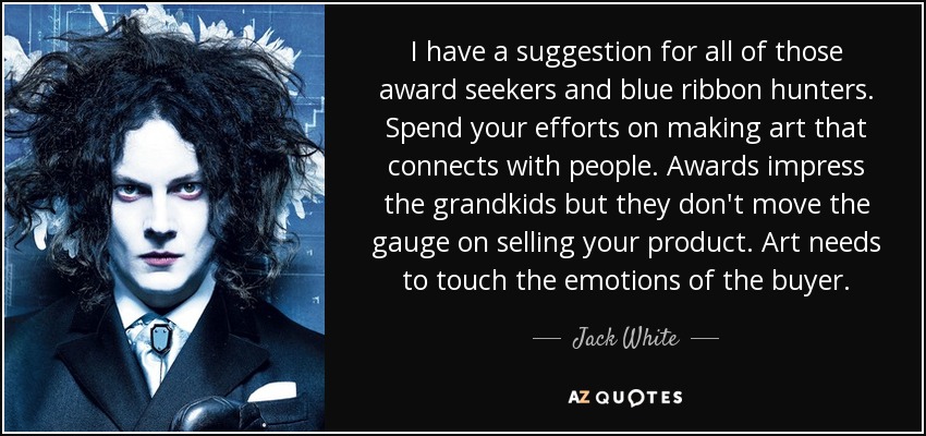 I have a suggestion for all of those award seekers and blue ribbon hunters. Spend your efforts on making art that connects with people. Awards impress the grandkids but they don't move the gauge on selling your product. Art needs to touch the emotions of the buyer. - Jack White
