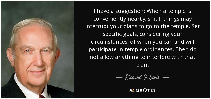 I have a suggestion: When a temple is conveniently nearby, small things may interrupt your plans to go to the temple. Set specific goals, considering your circumstances, of when you can and will participate in temple ordinances. Then do not allow anything to interfere with that plan. - Richard G. Scott
