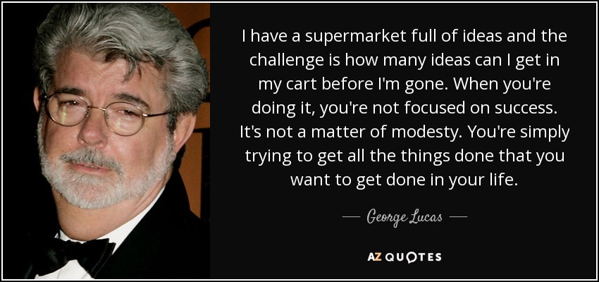 I have a supermarket full of ideas and the challenge is how many ideas can I get in my cart before I'm gone. When you're doing it, you're not focused on success. It's not a matter of modesty. You're simply trying to get all the things done that you want to get done in your life. - George Lucas