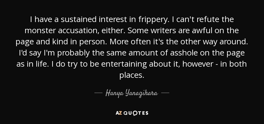 I have a sustained interest in frippery. I can't refute the monster accusation, either. Some writers are awful on the page and kind in person. More often it's the other way around. I'd say I'm probably the same amount of asshole on the page as in life. I do try to be entertaining about it, however - in both places. - Hanya Yanagihara