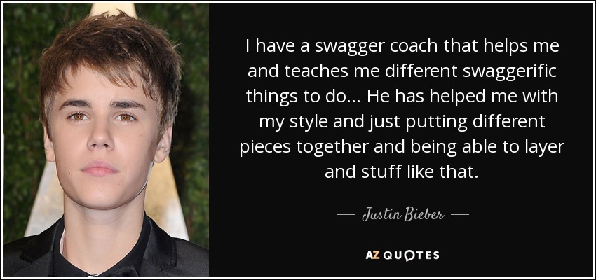I have a swagger coach that helps me and teaches me different swaggerific things to do... He has helped me with my style and just putting different pieces together and being able to layer and stuff like that. - Justin Bieber