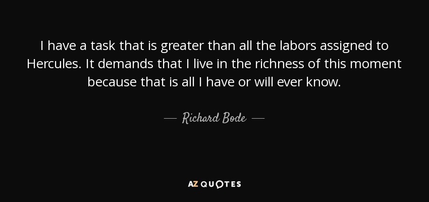 I have a task that is greater than all the labors assigned to Hercules. It demands that I live in the richness of this moment because that is all I have or will ever know. - Richard Bode