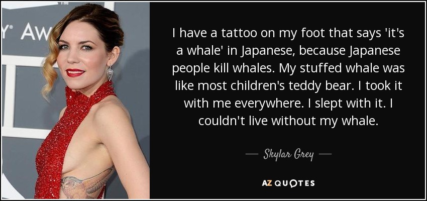 I have a tattoo on my foot that says 'it's a whale' in Japanese, because Japanese people kill whales. My stuffed whale was like most children's teddy bear. I took it with me everywhere. I slept with it. I couldn't live without my whale. - Skylar Grey