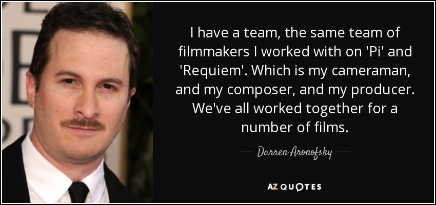 I have a team, the same team of filmmakers I worked with on 'Pi' and 'Requiem'. Which is my cameraman, and my composer, and my producer. We've all worked together for a number of films. - Darren Aronofsky