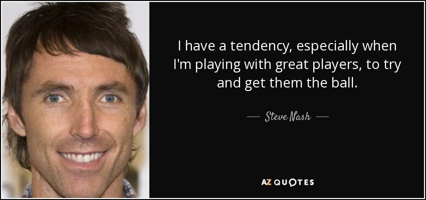 I have a tendency, especially when I'm playing with great players, to try and get them the ball. - Steve Nash