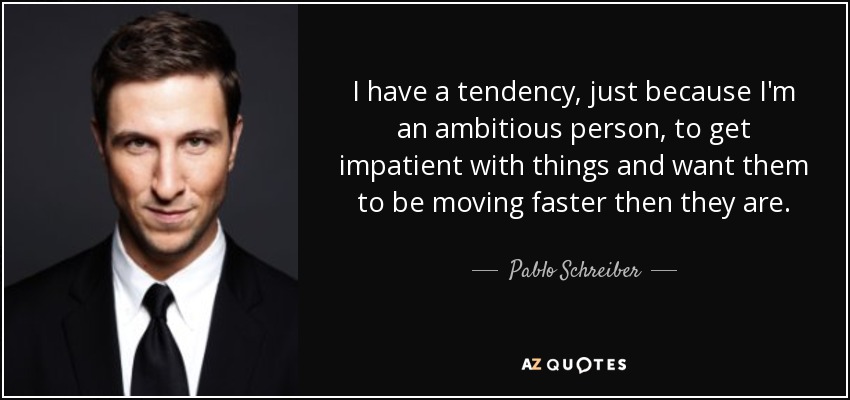 I have a tendency, just because I'm an ambitious person, to get impatient with things and want them to be moving faster then they are. - Pablo Schreiber