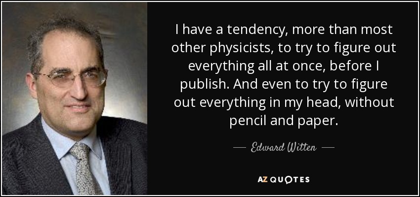 I have a tendency, more than most other physicists, to try to figure out everything all at once, before I publish. And even to try to figure out everything in my head, without pencil and paper. - Edward Witten