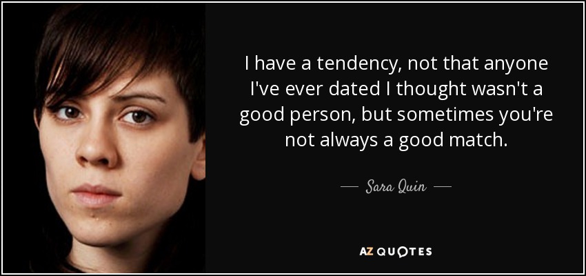 I have a tendency, not that anyone I've ever dated I thought wasn't a good person, but sometimes you're not always a good match. - Sara Quin