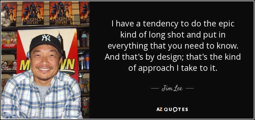 I have a tendency to do the epic kind of long shot and put in everything that you need to know. And that's by design; that's the kind of approach I take to it. - Jim Lee