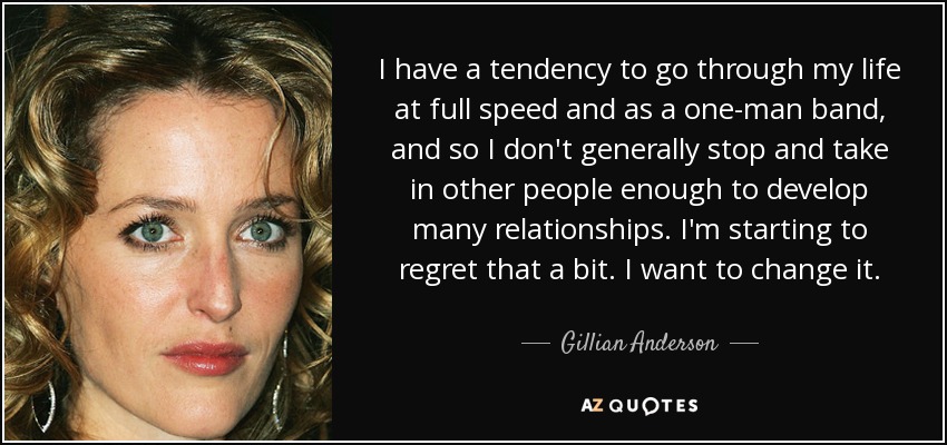 I have a tendency to go through my life at full speed and as a one-man band, and so I don't generally stop and take in other people enough to develop many relationships. I'm starting to regret that a bit. I want to change it. - Gillian Anderson