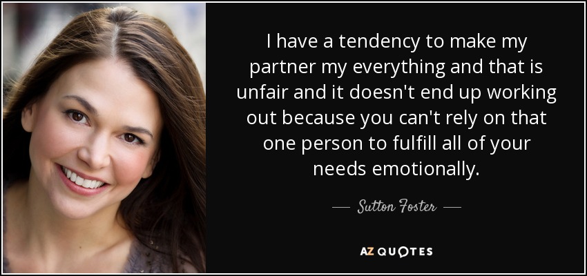 I have a tendency to make my partner my everything and that is unfair and it doesn't end up working out because you can't rely on that one person to fulfill all of your needs emotionally. - Sutton Foster