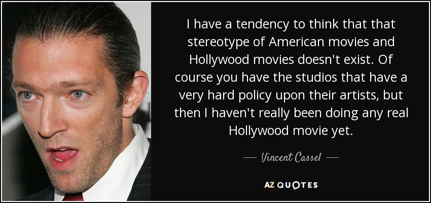 I have a tendency to think that that stereotype of American movies and Hollywood movies doesn't exist. Of course you have the studios that have a very hard policy upon their artists, but then I haven't really been doing any real Hollywood movie yet. - Vincent Cassel