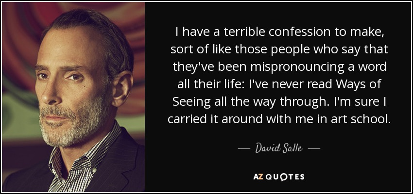 I have a terrible confession to make, sort of like those people who say that they've been mispronouncing a word all their life: I've never read Ways of Seeing all the way through. I'm sure I carried it around with me in art school. - David Salle