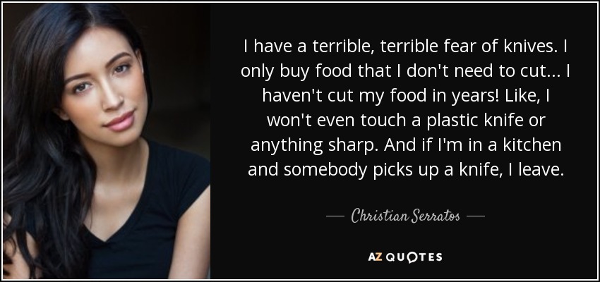 I have a terrible, terrible fear of knives. I only buy food that I don't need to cut... I haven't cut my food in years! Like, I won't even touch a plastic knife or anything sharp. And if I'm in a kitchen and somebody picks up a knife, I leave. - Christian Serratos