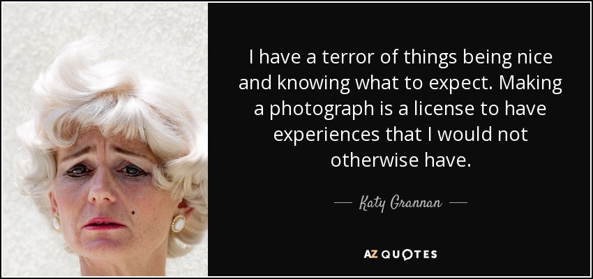 I have a terror of things being nice and knowing what to expect. Making a photograph is a license to have experiences that I would not otherwise have. - Katy Grannan
