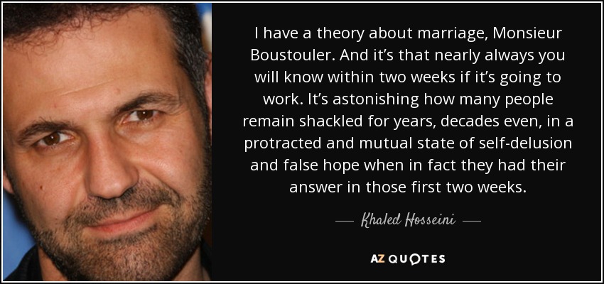 I have a theory about marriage, Monsieur Boustouler. And it’s that nearly always you will know within two weeks if it’s going to work. It’s astonishing how many people remain shackled for years, decades even, in a protracted and mutual state of self-delusion and false hope when in fact they had their answer in those first two weeks. - Khaled Hosseini
